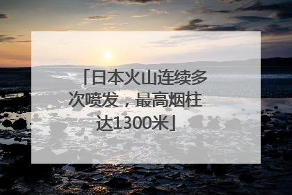 日本火山连续多次喷发，最高烟柱达1300米